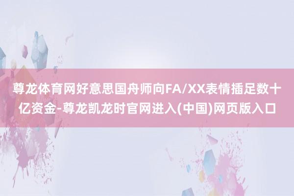 尊龙体育网好意思国舟师向FA/XX表情插足数十亿资金-尊龙凯龙时官网进入(中国)网页版入口