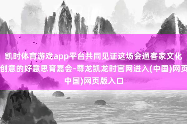 凯时体育游戏app平台共同见证这场会通客家文化与艺术创意的好意思育嘉会-尊龙凯龙时官网进入(中国)网页版入口