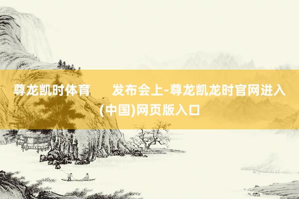 尊龙凯时体育      发布会上-尊龙凯龙时官网进入(中国)网页版入口