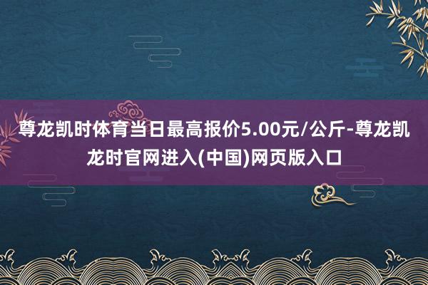 尊龙凯时体育当日最高报价5.00元/公斤-尊龙凯龙时官网进入(中国)网页版入口