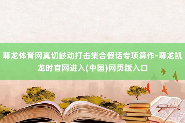 尊龙体育网真切鼓动打击集合假话专项算作-尊龙凯龙时官网进入(中国)网页版入口