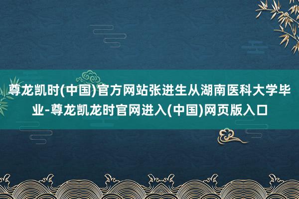 尊龙凯时(中国)官方网站张进生从湖南医科大学毕业-尊龙凯龙时官网进入(中国)网页版入口