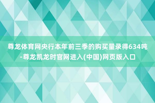 尊龙体育网 央行本年前三季的购买量录得634吨-尊龙凯龙时官网进入(中国)网页版入口