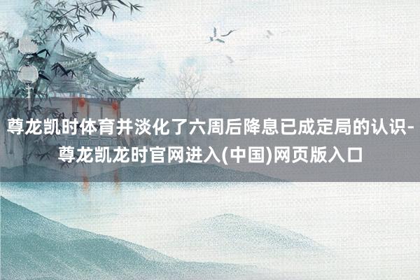 尊龙凯时体育并淡化了六周后降息已成定局的认识-尊龙凯龙时官网进入(中国)网页版入口