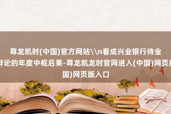 尊龙凯时(中国)官方网站\n看成兴业银行待业金融辩论的年度中枢后果-尊龙凯龙时官网进入(中国)网页版入口