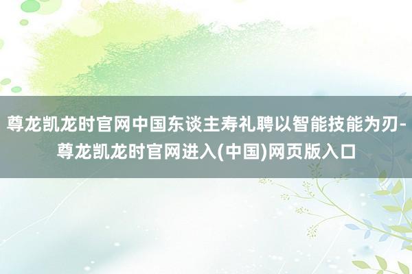 尊龙凯龙时官网中国东谈主寿礼聘以智能技能为刃-尊龙凯龙时官网进入(中国)网页版入口