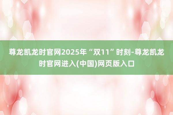 尊龙凯龙时官网2025年“双11”时刻-尊龙凯龙时官网进入(中国)网页版入口