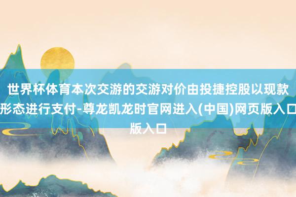 世界杯体育本次交游的交游对价由投捷控股以现款形态进行支付-尊龙凯龙时官网进入(中国)网页版入口