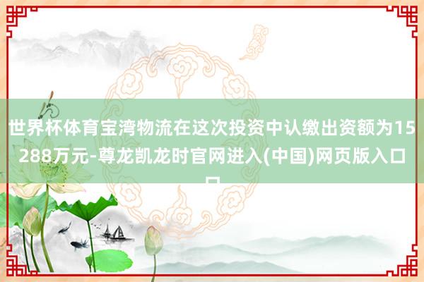 世界杯体育宝湾物流在这次投资中认缴出资额为15288万元-尊龙凯龙时官网进入(中国)网页版入口