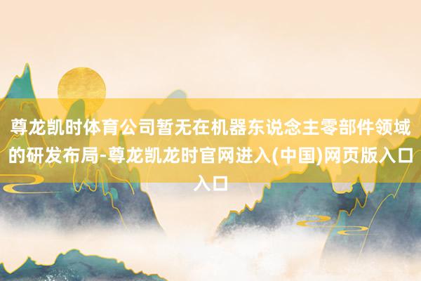 尊龙凯时体育公司暂无在机器东说念主零部件领域的研发布局-尊龙凯龙时官网进入(中国)网页版入口
