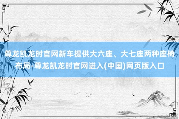 尊龙凯龙时官网新车提供大六座、大七座两种座椅布局-尊龙凯龙时官网进入(中国)网页版入口
