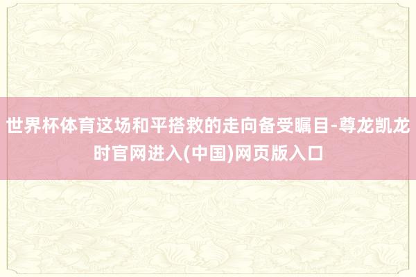 世界杯体育这场和平搭救的走向备受瞩目-尊龙凯龙时官网进入(中国)网页版入口