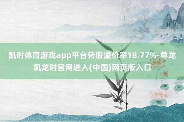 凯时体育游戏app平台转股溢价率18.77%-尊龙凯龙时官网进入(中国)网页版入口