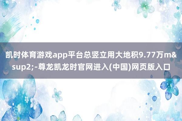 凯时体育游戏app平台总竖立用大地积9.77万m&sup2;-尊龙凯龙时官网进入(中国)网页版入口