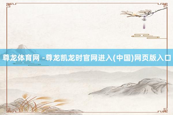 尊龙体育网 -尊龙凯龙时官网进入(中国)网页版入口