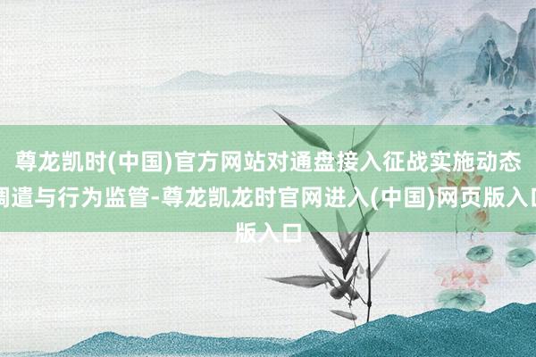 尊龙凯时(中国)官方网站对通盘接入征战实施动态调遣与行为监管-尊龙凯龙时官网进入(中国)网页版入口