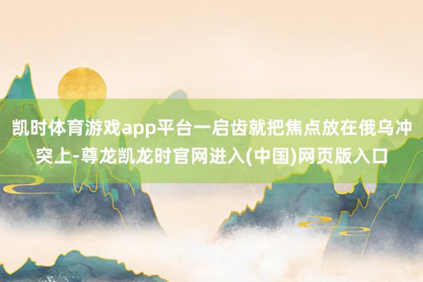 凯时体育游戏app平台一启齿就把焦点放在俄乌冲突上-尊龙凯龙时官网进入(中国)网页版入口
