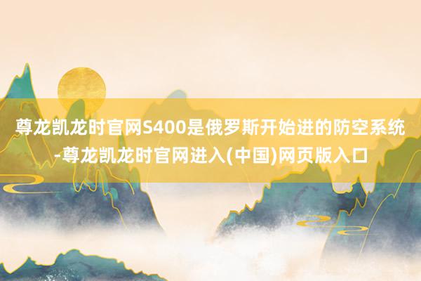 尊龙凯龙时官网S400是俄罗斯开始进的防空系统-尊龙凯龙时官网进入(中国)网页版入口