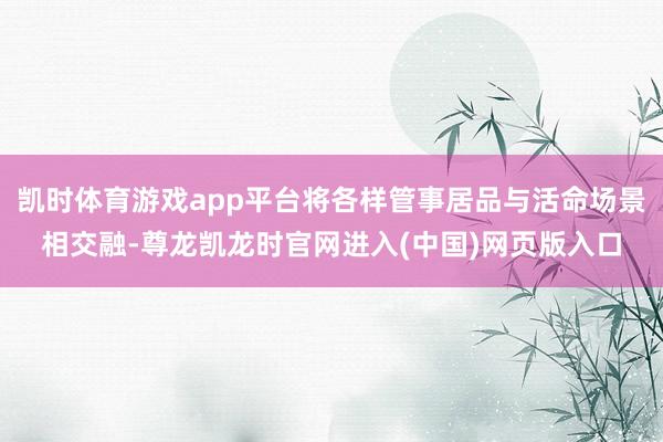 凯时体育游戏app平台将各样管事居品与活命场景相交融-尊龙凯龙时官网进入(中国)网页版入口