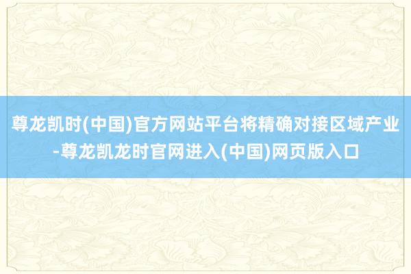 尊龙凯时(中国)官方网站平台将精确对接区域产业-尊龙凯龙时官网进入(中国)网页版入口