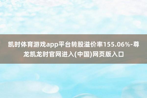 凯时体育游戏app平台转股溢价率155.06%-尊龙凯龙时官网进入(中国)网页版入口