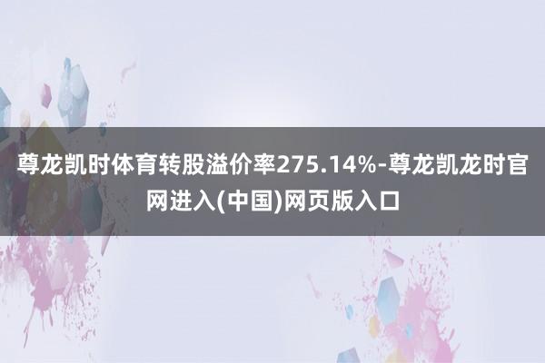 尊龙凯时体育转股溢价率275.14%-尊龙凯龙时官网进入(中国)网页版入口