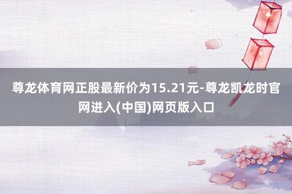 尊龙体育网正股最新价为15.21元-尊龙凯龙时官网进入(中国)网页版入口