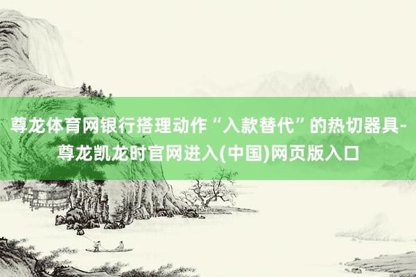 尊龙体育网银行搭理动作“入款替代”的热切器具-尊龙凯龙时官网进入(中国)网页版入口