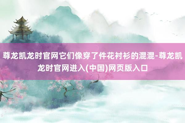尊龙凯龙时官网它们像穿了件花衬衫的混混-尊龙凯龙时官网进入(中国)网页版入口