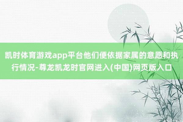 凯时体育游戏app平台他们便依据家属的意愿和执行情况-尊龙凯龙时官网进入(中国)网页版入口