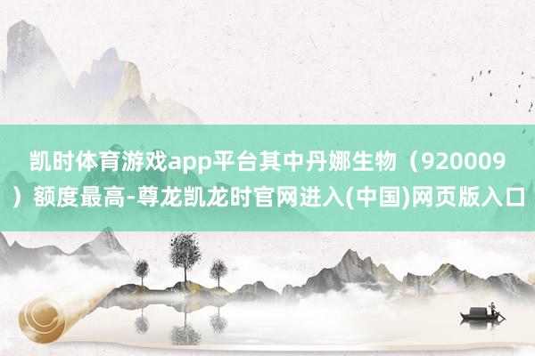凯时体育游戏app平台其中丹娜生物（920009）额度最高-尊龙凯龙时官网进入(中国)网页版入口