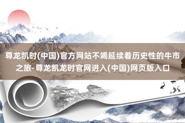 尊龙凯时(中国)官方网站不竭延续着历史性的牛市之旅-尊龙凯龙时官网进入(中国)网页版入口