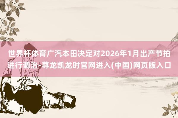 世界杯体育广汽本田决定对2026年1月出产节拍进行调治-尊龙凯龙时官网进入(中国)网页版入口